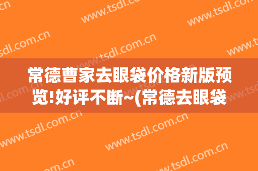 常德曹家去眼袋价格新版预览!好评不断~(常德去眼袋要多少钱)