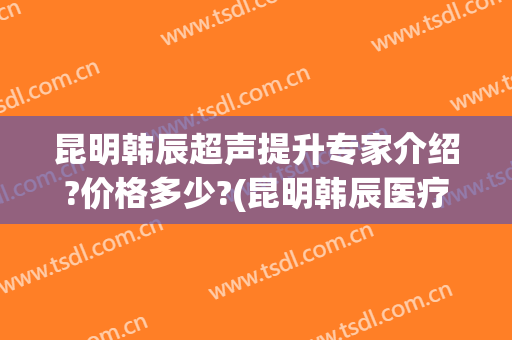 昆明韩辰超声提升专家介绍?价格多少?(昆明韩辰医疗美容)