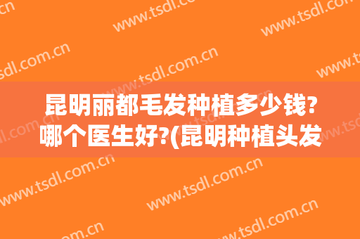 昆明丽都毛发种植多少钱?哪个医生好?(昆明种植头发价格)
