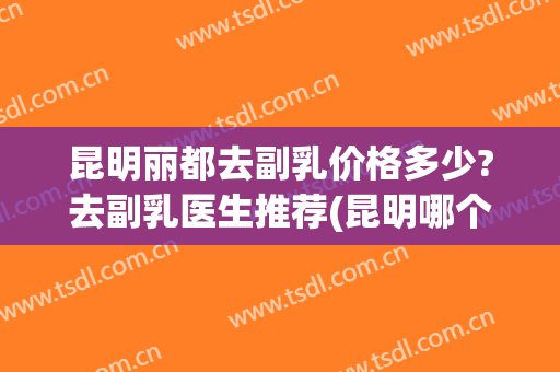昆明丽都去副乳价格多少?去副乳医生推荐(昆明哪个医院做副乳最好)