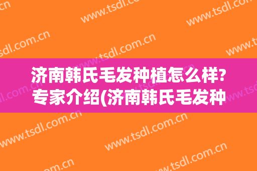 济南韩氏毛发种植怎么样?专家介绍(济南韩氏毛发种植怎么样?专家介绍电话)