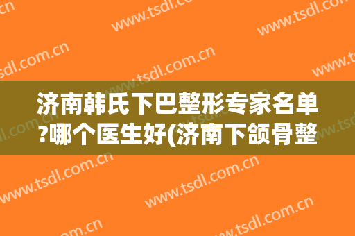 济南韩氏下巴整形专家名单?哪个医生好(济南下颌骨整形哪家好)