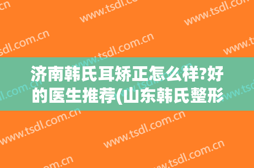 济南韩氏耳矫正怎么样?好的医生推荐(山东韩氏整形医院怎么样)