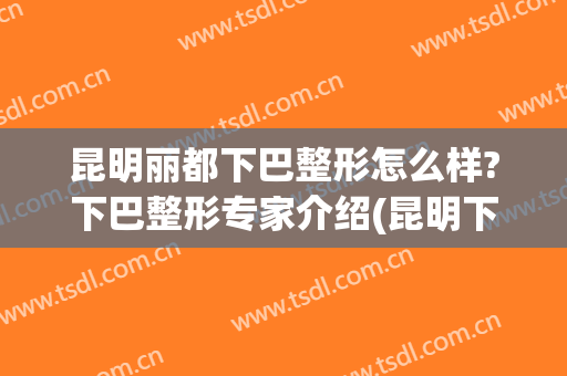 昆明丽都下巴整形怎么样?下巴整形专家介绍(昆明下颌角整形)