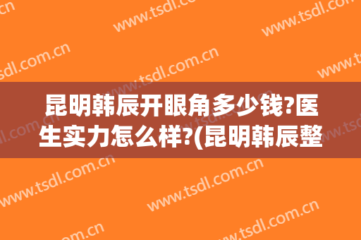 昆明韩辰开眼角多少钱?医生实力怎么样?(昆明韩辰整形医生名单)