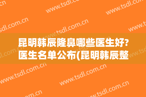 昆明韩辰隆鼻哪些医生好?医生名单公布(昆明韩辰整形美容医院正规吗)
