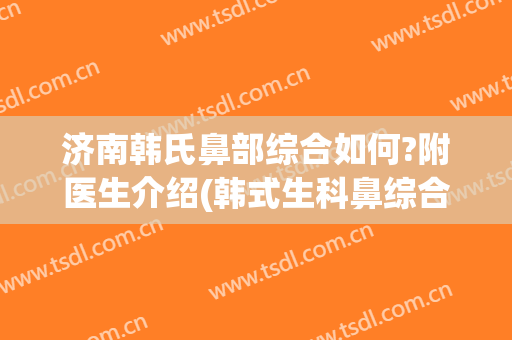 济南韩氏鼻部综合如何?附医生介绍(韩式生科鼻综合)