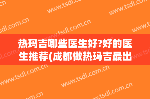 热玛吉哪些医生好?好的医生推荐(成都做热玛吉最出名的医生)