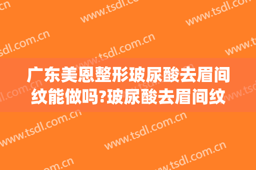 广东美恩整形玻尿酸去眉间纹能做吗?玻尿酸去眉间纹专家有谁(玻尿酸去眉间竖纹要多少钱)