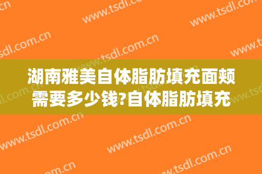 湖南雅美自体脂肪填充面颊需要多少钱?自体脂肪填充面颊医生推荐(面部自体脂肪填充需要多少钱)
