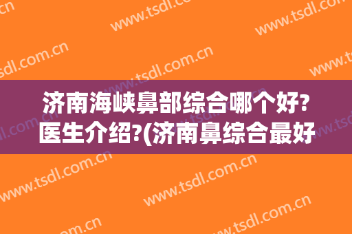 济南海峡鼻部综合哪个好?医生介绍?(济南鼻综合最好的医生)