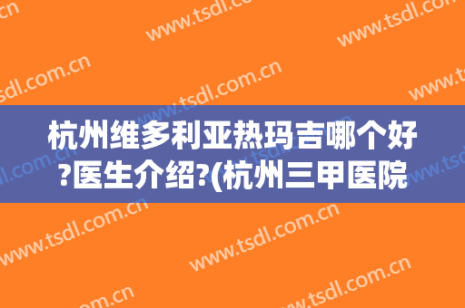 杭州维多利亚热玛吉哪个好?医生介绍?(杭州三甲医院热玛吉)