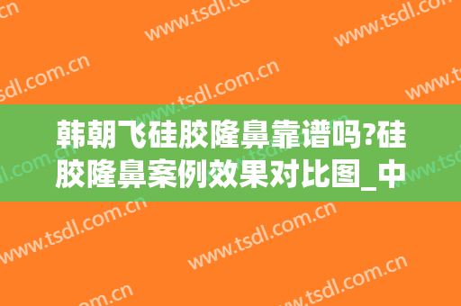 韩朝飞硅胶隆鼻靠谱吗?硅胶隆鼻案例效果对比图_中南大学湘雅三医院