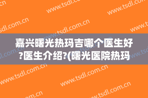 嘉兴曙光热玛吉哪个医生好?医生介绍?(曙光医院热玛吉)