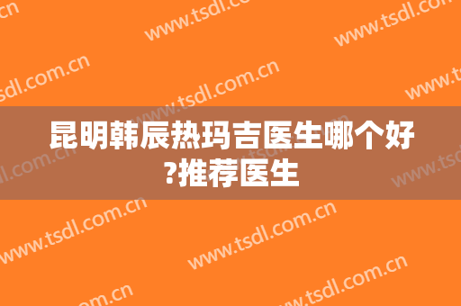 昆明韩辰热玛吉医生哪个好?推荐医生