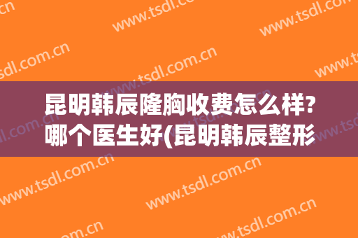 昆明韩辰隆胸收费怎么样?哪个医生好(昆明韩辰整形医院口碑怎么样)