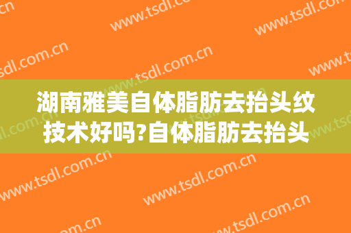 湖南雅美自体脂肪去抬头纹技术好吗?自体脂肪去抬头纹医生哪个好(自体脂肪填充额头能去抬头纹吗)