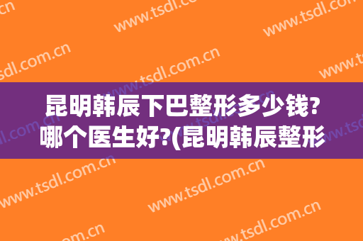 昆明韩辰下巴整形多少钱?哪个医生好?(昆明韩辰整形医院怎么样)