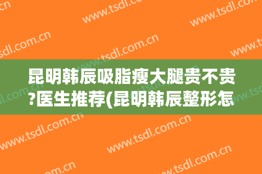 昆明韩辰吸脂瘦大腿贵不贵?医生推荐(昆明韩辰整形怎么样?里面医生技术如何?)