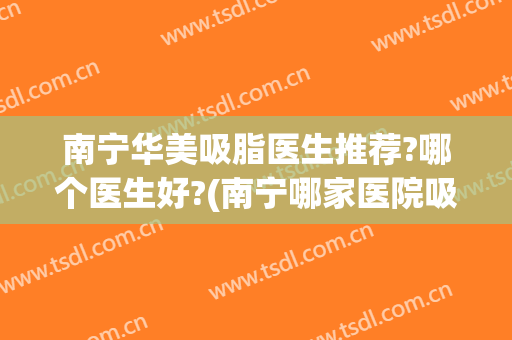 南宁华美吸脂医生推荐?哪个医生好?(南宁哪家医院吸脂好的)