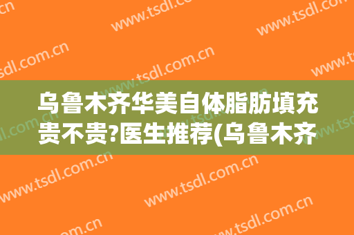 乌鲁木齐华美自体脂肪填充贵不贵?医生推荐(乌鲁木齐自体脂肪填充哪家最好)