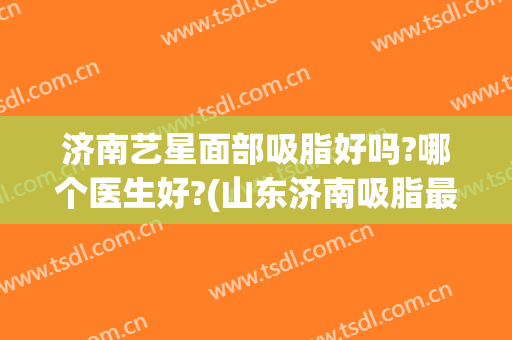 济南艺星面部吸脂好吗?哪个医生好?(山东济南吸脂最好的医生)