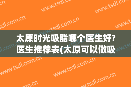 太原时光吸脂哪个医生好?医生推荐表(太原可以做吸脂的医院)