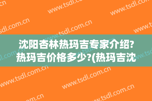 沈阳杏林热玛吉专家介绍?热玛吉价格多少?(热玛吉沈阳授权机构)