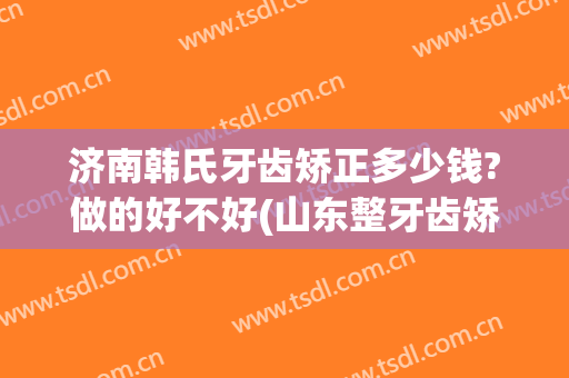 济南韩氏牙齿矫正多少钱?做的好不好(山东整牙齿矫正多少钱)