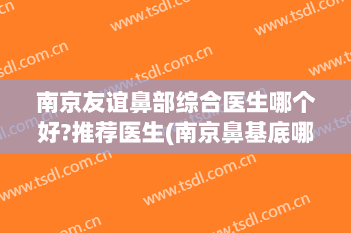 南京友谊鼻部综合医生哪个好?推荐医生(南京鼻基底哪个医生好)