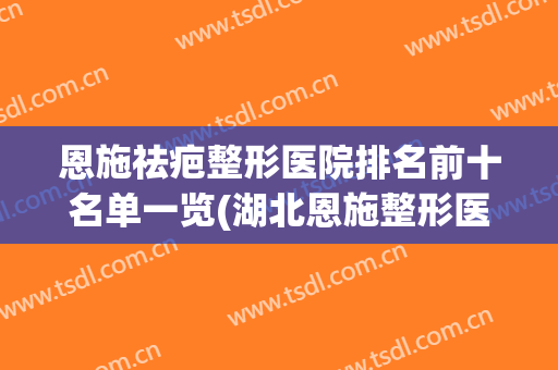 恩施祛疤整形医院排名前十名单一览(湖北恩施整形医院排名前十)
