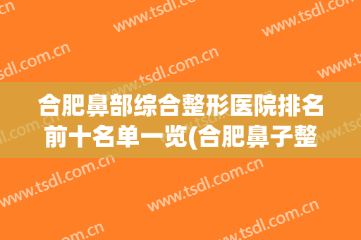 合肥鼻部综合整形医院排名前十名单一览(合肥鼻子整形医院哪家最好)