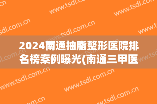 2024南通抽脂整形医院排名榜案例曝光(南通三甲医院整形医院)