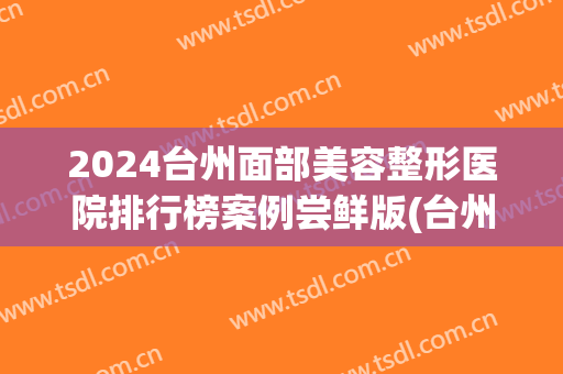 2024台州面部美容整形医院排行榜案例尝鲜版(台州医美之家整形医院)