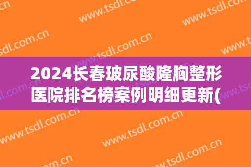 2024长春玻尿酸隆胸整形医院排名榜案例明细更新(长春隆胸整形医院哪家好)