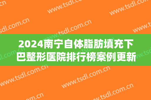 2024南宁自体脂肪填充下巴整形医院排行榜案例更新(南宁脂肪填充手术哪里医院好)