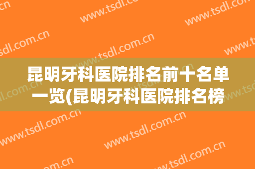 昆明牙科医院排名前十名单一览(昆明牙科医院排名榜)