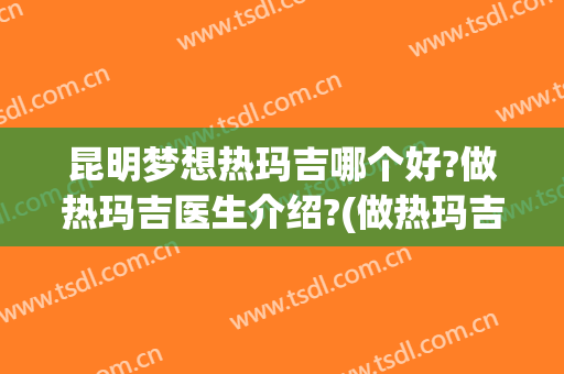 昆明梦想热玛吉哪个好?做热玛吉医生介绍?(做热玛吉怎么样)