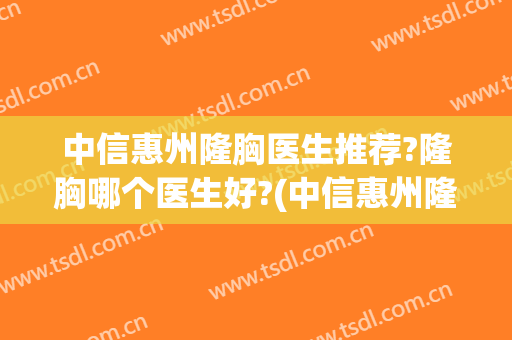 中信惠州隆胸医生推荐?隆胸哪个医生好?(中信惠州隆胸医生推荐?隆胸哪个医生好呢)