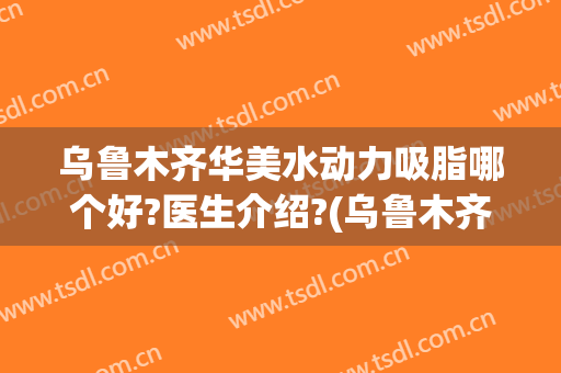 乌鲁木齐华美水动力吸脂哪个好?医生介绍?(乌鲁木齐吸脂最好的医院)