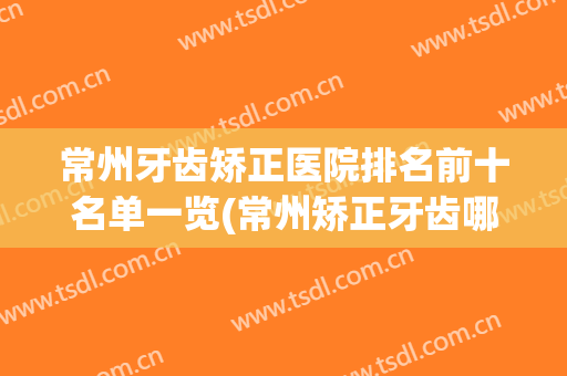 常州牙齿矫正医院排名前十名单一览(常州矫正牙齿哪个医院比较好)