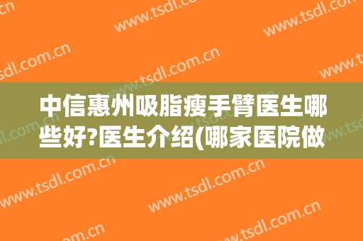 中信惠州吸脂瘦手臂医生哪些好?医生介绍(哪家医院做手臂吸脂效果好)