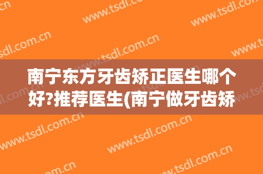 南宁东方牙齿矫正医生哪个好?推荐医生(南宁做牙齿矫正最好的医院)
