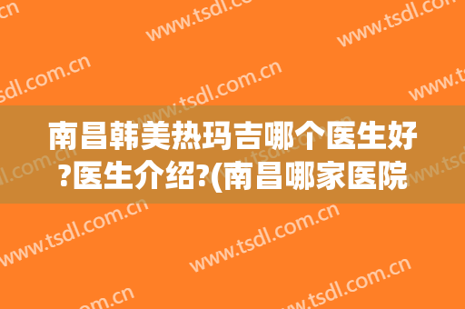 南昌韩美热玛吉哪个医生好?医生介绍?(南昌哪家医院有热玛吉的授权)