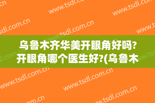 乌鲁木齐华美开眼角好吗?开眼角哪个医生好?(乌鲁木齐双眼皮手术哪里好)