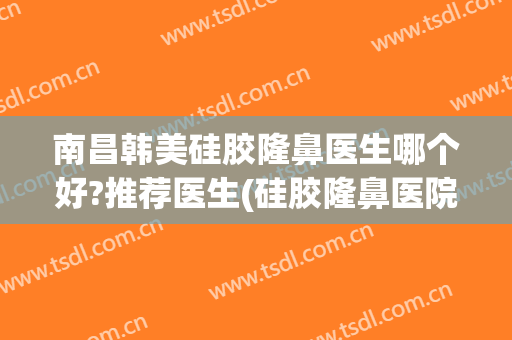 南昌韩美硅胶隆鼻医生哪个好?推荐医生(硅胶隆鼻医院推荐)