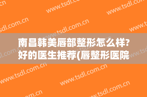 南昌韩美唇部整形怎么样?好的医生推荐(唇整形医院)