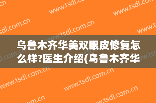 乌鲁木齐华美双眼皮修复怎么样?医生介绍(乌鲁木齐华美整形美容医院怎么样)