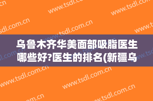 乌鲁木齐华美面部吸脂医生哪些好?医生的排名(新疆乌鲁木齐华美整形医院怎么样)
