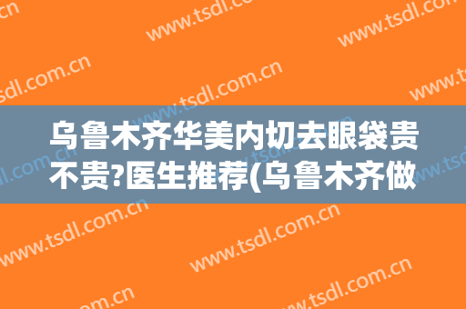 乌鲁木齐华美内切去眼袋贵不贵?医生推荐(乌鲁木齐做眼袋哪里好一些)
